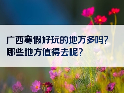 广西寒假好玩的地方多吗？哪些地方值得去呢？