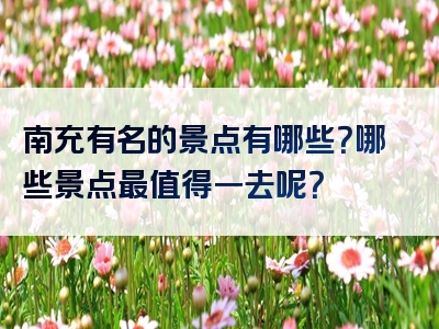 南充有名的景点有哪些？哪些景点最值得一去呢？