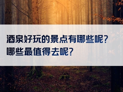 酒泉好玩的景点有哪些呢？哪些最值得去呢？