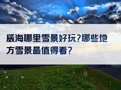 威海哪里雪景好玩？哪些地方雪景最值得看？