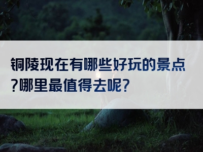 铜陵现在有哪些好玩的景点？哪里最值得去呢？