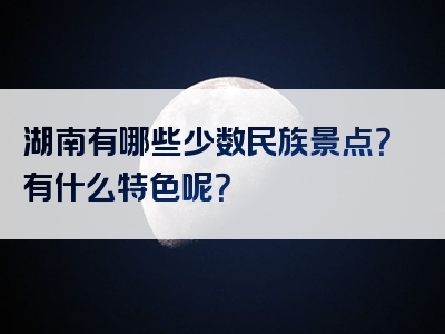 湖南有哪些少数民族景点？有什么特色呢？