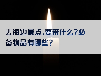 去海边景点，要带什么？必备物品有哪些？