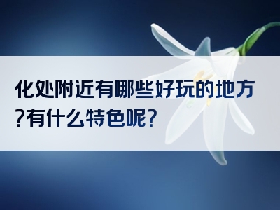 化处附近有哪些好玩的地方？有什么特色呢？