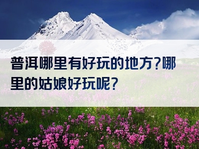 普洱哪里有好玩的地方？哪里的姑娘好玩呢？