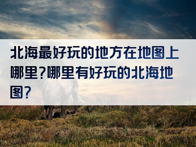 北海最好玩的地方在地图上哪里？哪里有好玩的北海地图？