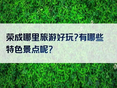 荣成哪里旅游好玩？有哪些特色景点呢？