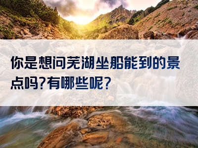 你是想问芜湖坐船能到的景点吗？有哪些呢？