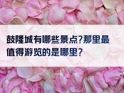 鼓隆城有哪些景点？那里最值得游览的是哪里？