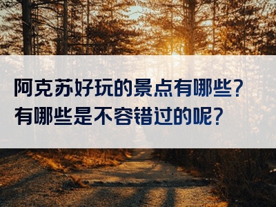 阿克苏好玩的景点有哪些？有哪些是不容错过的呢？