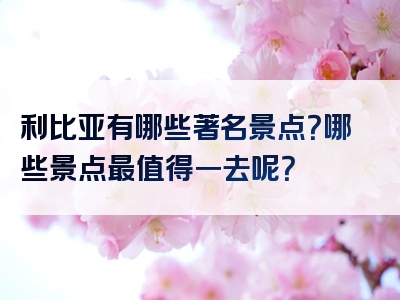 利比亚有哪些著名景点？哪些景点最值得一去呢？