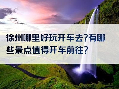 徐州哪里好玩开车去？有哪些景点值得开车前往？