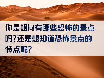 你是想问有哪些恐怖的景点吗？还是想知道恐怖景点的特点呢？