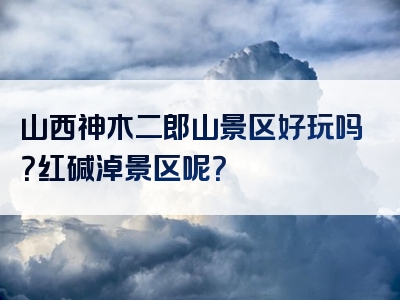 山西神木二郎山景区好玩吗？红碱淖景区呢？