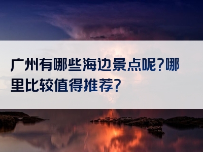 广州有哪些海边景点呢？哪里比较值得推荐？