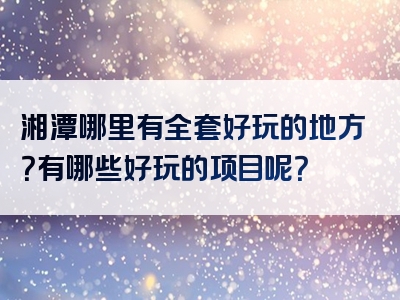 湘潭哪里有全套好玩的地方？有哪些好玩的项目呢？