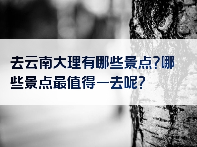 去云南大理有哪些景点？哪些景点最值得一去呢？