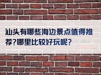 汕头有哪些海边景点值得推荐？哪里比较好玩呢？