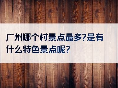 广州哪个村景点最多？是有什么特色景点呢？