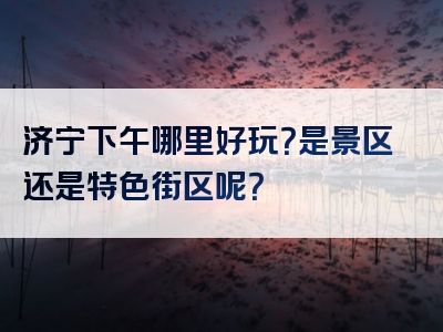 济宁下午哪里好玩？是景区还是特色街区呢？