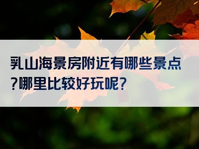 乳山海景房附近有哪些景点？哪里比较好玩呢？