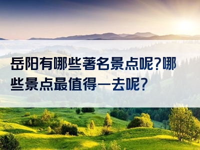 岳阳有哪些著名景点呢？哪些景点最值得一去呢？