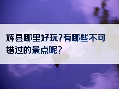 辉县哪里好玩？有哪些不可错过的景点呢？