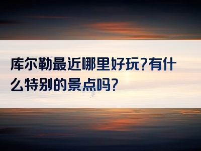 库尔勒最近哪里好玩？有什么特别的景点吗？