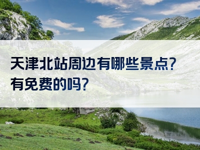 天津北站周边有哪些景点？有免费的吗？