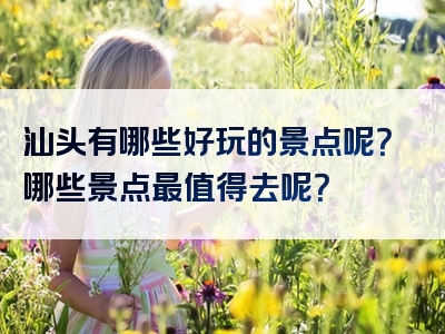 汕头有哪些好玩的景点呢？哪些景点最值得去呢？