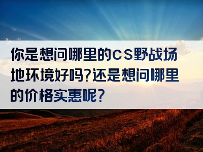 你是想问哪里的cs野战场地环境好吗？还是想问哪里的价格实惠呢？