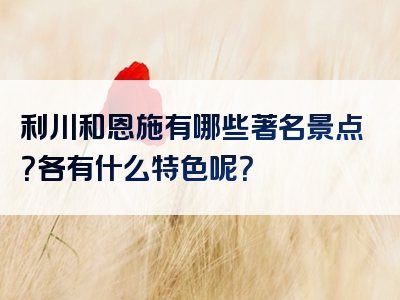 利川和恩施有哪些著名景点？各有什么特色呢？