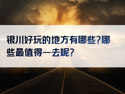 银川好玩的地方有哪些？哪些最值得一去呢？