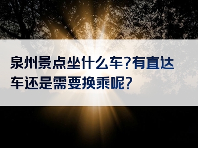 泉州景点坐什么车？有直达车还是需要换乘呢？