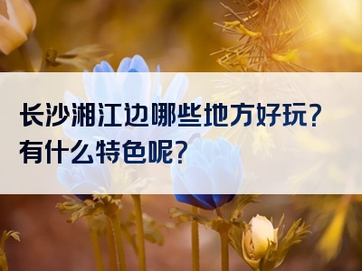 长沙湘江边哪些地方好玩？有什么特色呢？