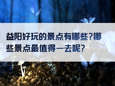 益阳好玩的景点有哪些？哪些景点最值得一去呢？