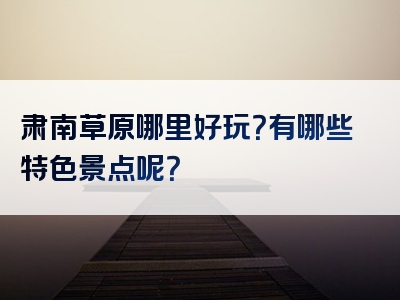 肃南草原哪里好玩？有哪些特色景点呢？