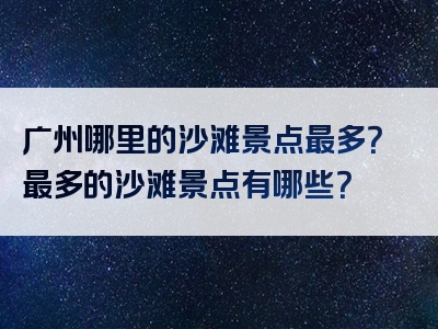 广州哪里的沙滩景点最多？最多的沙滩景点有哪些？