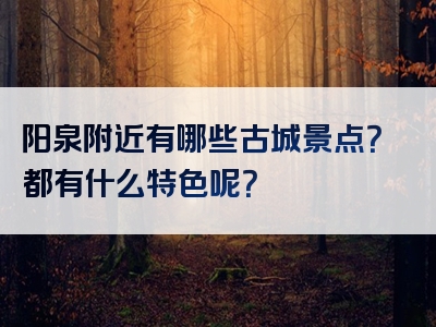 阳泉附近有哪些古城景点？都有什么特色呢？