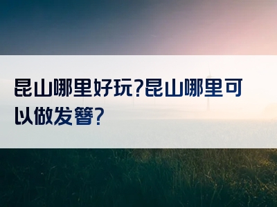 昆山哪里好玩？昆山哪里可以做发簪？