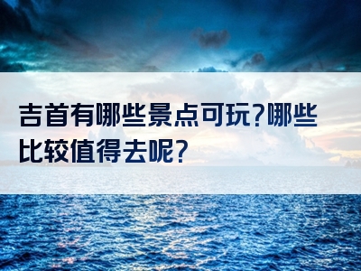 吉首有哪些景点可玩？哪些比较值得去呢？