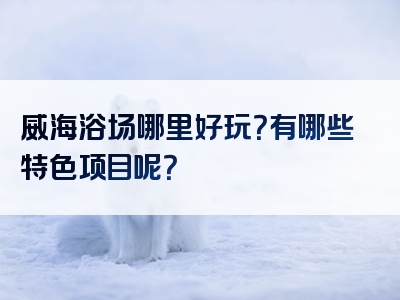 威海浴场哪里好玩？有哪些特色项目呢？