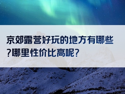 京郊露营好玩的地方有哪些？哪里性价比高呢？