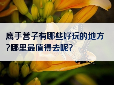 鹰手营子有哪些好玩的地方？哪里最值得去呢？