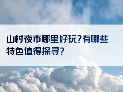 山村夜市哪里好玩？有哪些特色值得探寻？