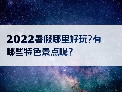 2022暑假哪里好玩？有哪些特色景点呢？