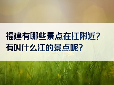 福建有哪些景点在江附近？有叫什么江的景点呢？