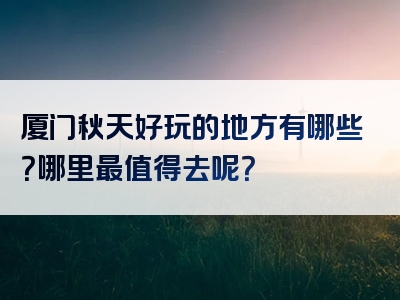 厦门秋天好玩的地方有哪些？哪里最值得去呢？