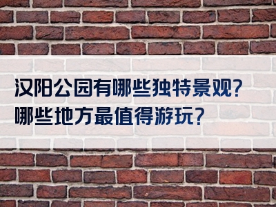 汉阳公园有哪些独特景观？哪些地方最值得游玩？