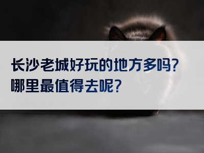 长沙老城好玩的地方多吗？哪里最值得去呢？